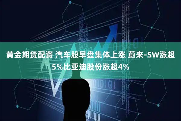 黄金期货配资 汽车股早盘集体上涨 蔚来-SW涨超5%比亚迪股份涨超4%