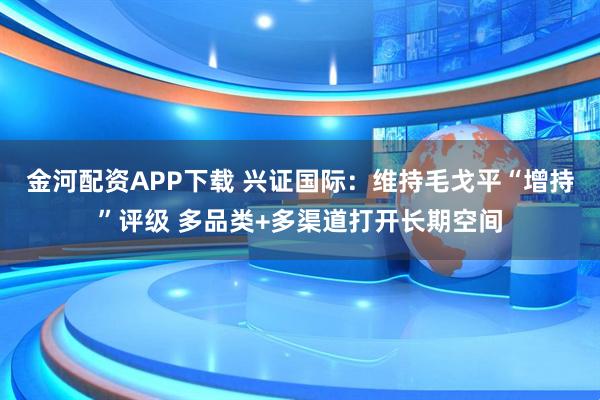 金河配资APP下载 兴证国际：维持毛戈平“增持”评级 多品类+多渠道打开长期空间