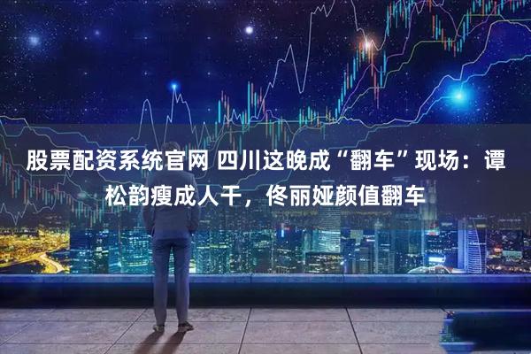 股票配资系统官网 四川这晚成“翻车”现场：谭松韵瘦成人干，佟丽娅颜值翻车