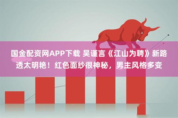 国金配资网APP下载 吴谨言《江山为聘》新路透太明艳！红色面纱很神秘，男主风格多变