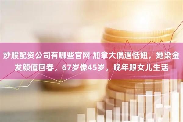 炒股配资公司有哪些官网 加拿大偶遇恬妞，她染金发颜值回春，67岁像45岁，晚年跟女儿生活