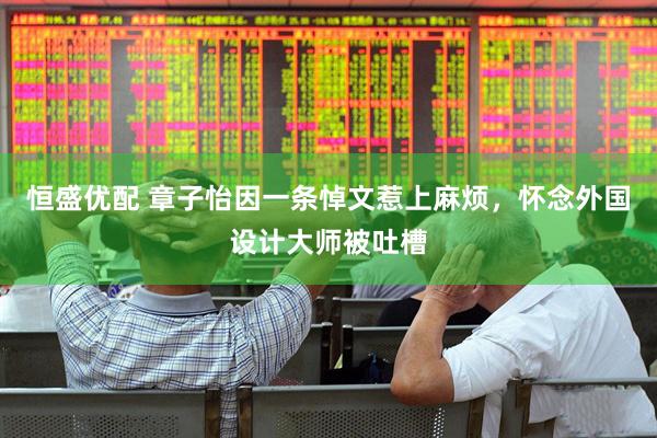 恒盛优配 章子怡因一条悼文惹上麻烦，怀念外国设计大师被吐槽