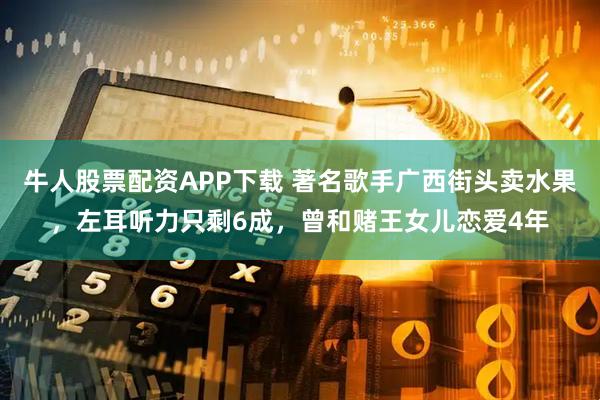 牛人股票配资APP下载 著名歌手广西街头卖水果，左耳听力只剩6成，曾和赌王女儿恋爱4年