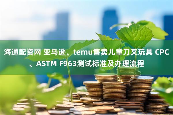 海通配资网 亚马逊、temu售卖儿童刀叉玩具 CPC、ASTM F963测试标准及办理流程