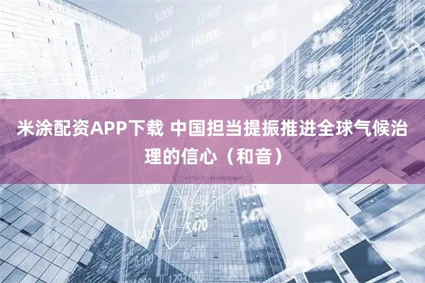 米涂配资APP下载 中国担当提振推进全球气候治理的信心（和音）