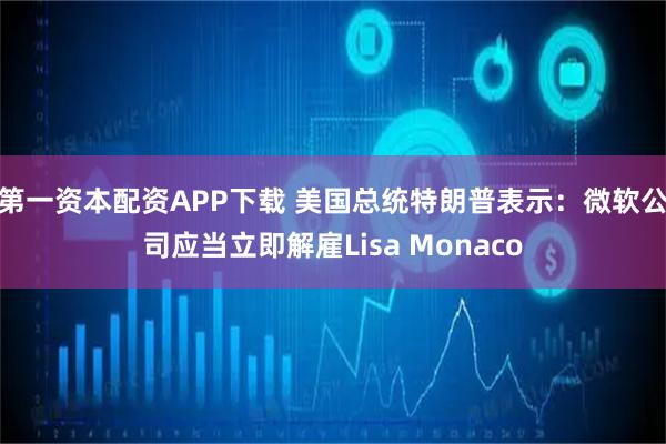 第一资本配资APP下载 美国总统特朗普表示：微软公司应当立即解雇Lisa Monaco