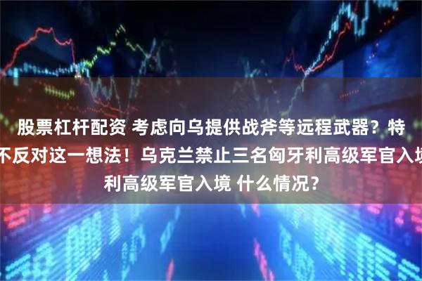 股票杠杆配资 考虑向乌提供战斧等远程武器？特朗普回应：不反对这一想法！乌克兰禁止三名匈牙利高级军官入境 什么情况？