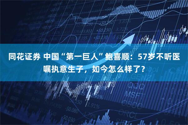 同花证券 中国“第一巨人”鲍喜顺：57岁不听医嘱执意生子，如今怎么样了？