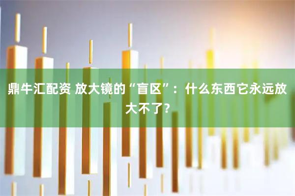 鼎牛汇配资 放大镜的“盲区”:什么东西它永远放大不了?