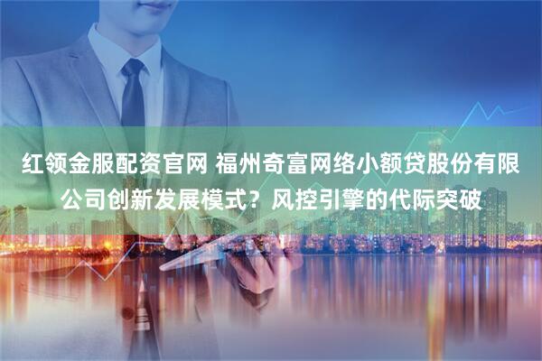 红领金服配资官网 福州奇富网络小额贷股份有限公司创新发展模式？风控引擎的代际突破