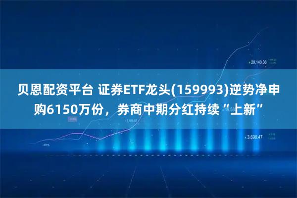 贝恩配资平台 证券ETF龙头(159993)逆势净申购6150万份，券商中期分红持续“上新”