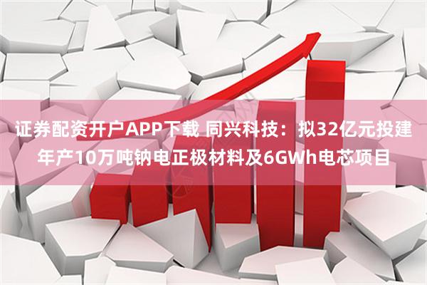 证券配资开户APP下载 同兴科技：拟32亿元投建年产10万吨钠电正极材料及6GWh电芯项目