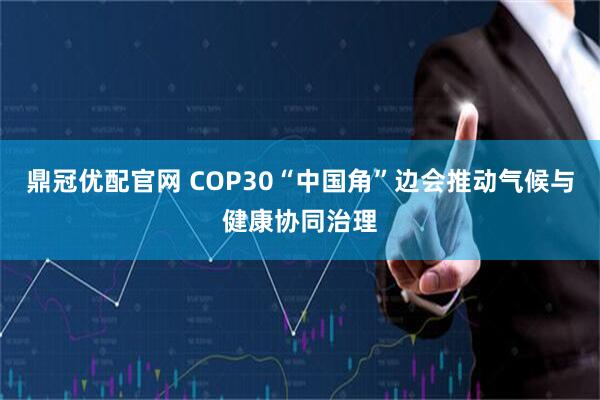 鼎冠优配官网 COP30“中国角”边会推动气候与健康协同治理