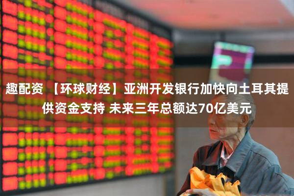 趣配资 【环球财经】亚洲开发银行加快向土耳其提供资金支持 未来三年总额达70亿美元