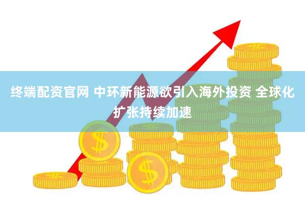 终端配资官网 中环新能源欲引入海外投资 全球化扩张持续加速
