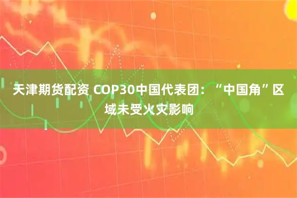 天津期货配资 COP30中国代表团：“中国角”区域未受火灾影响