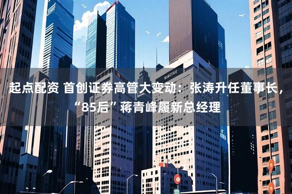 起点配资 首创证券高管大变动：张涛升任董事长，“85后”蒋青峰履新总经理