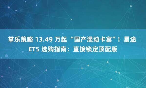 掌乐策略 13.49 万起 “国产混动卡宴”！星途 ET5 选购指南：直接锁定顶配版