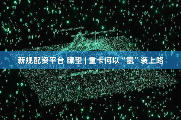 新规配资平台 瞭望 | 重卡何以“氢”装上路