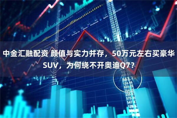 中金汇融配资 颜值与实力并存，50万元左右买豪华SUV，为何绕不开奥迪Q7？