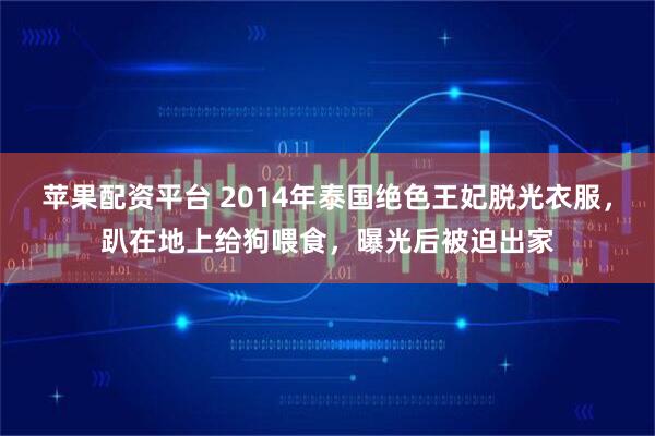 苹果配资平台 2014年泰国绝色王妃脱光衣服，趴在地上给狗喂食，曝光后被迫出家