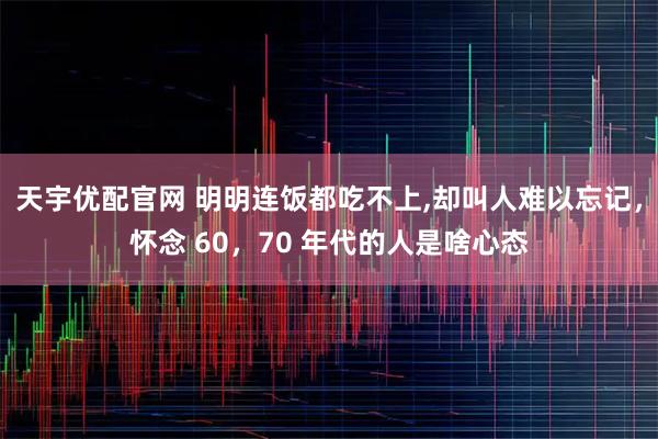 天宇优配官网 明明连饭都吃不上,却叫人难以忘记，怀念 60，70 年代的人是啥心态