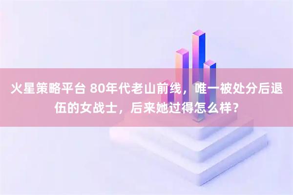 火星策略平台 80年代老山前线，唯一被处分后退伍的女战士，后来她过得怎么样？