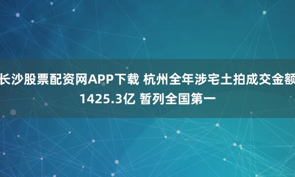 长沙股票配资网APP下载 杭州全年涉宅土拍成交金额1425.3亿 暂列全国第一