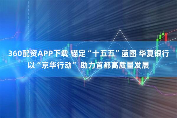 360配资APP下载 锚定“十五五”蓝图 华夏银行以“京华行动” 助力首都高质量发展