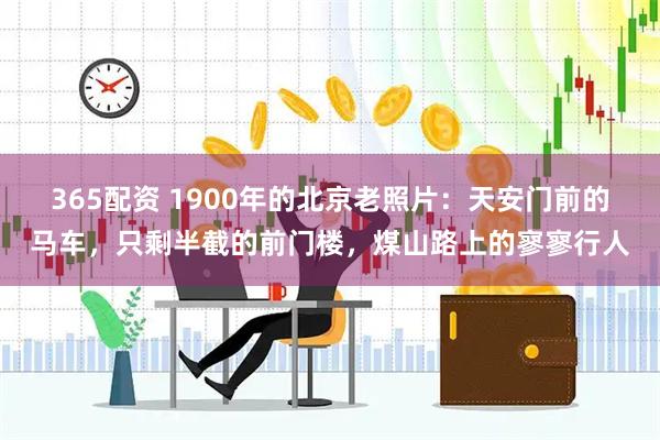 365配资 1900年的北京老照片：天安门前的马车，只剩半截的前门楼，煤山路上的寥寥行人