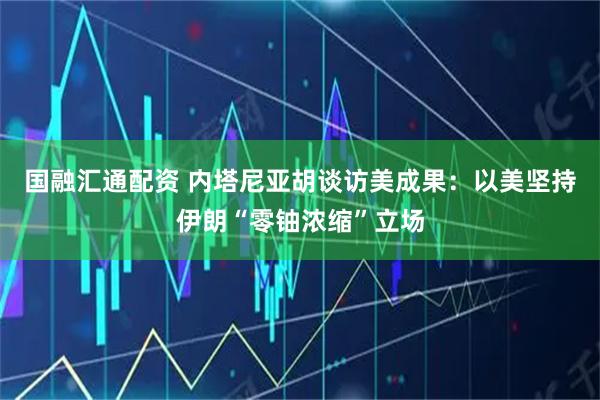 国融汇通配资 内塔尼亚胡谈访美成果：以美坚持伊朗“零铀浓缩”立场