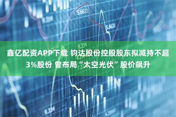 鑫亿配资APP下载 钧达股份控股股东拟减持不超3%股份 曾布局“太空光伏”股价飙升