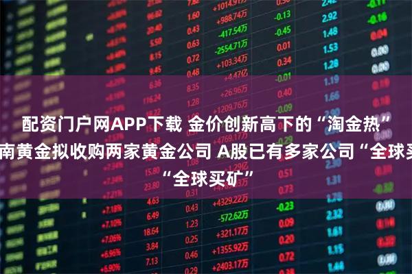 配资门户网APP下载 金价创新高下的“淘金热”：湖南黄金拟收购两家黄金公司 A股已有多家公司“全球买矿”