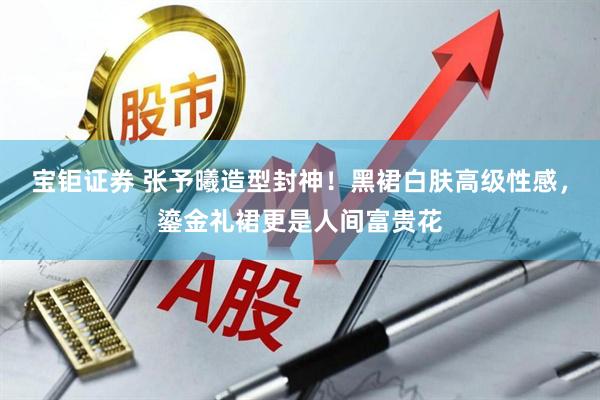 宝钜证券 张予曦造型封神！黑裙白肤高级性感，鎏金礼裙更是人间富贵花