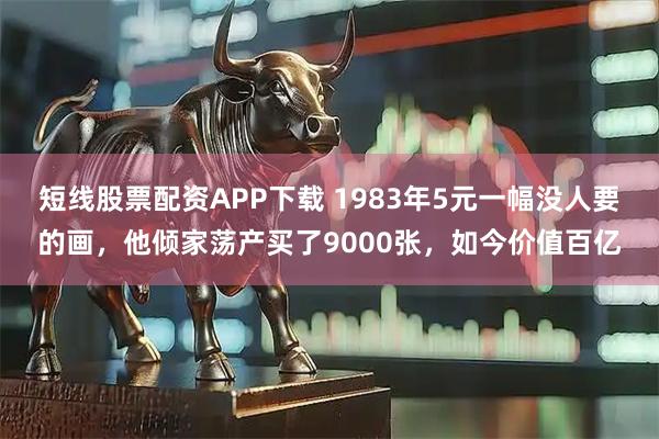 短线股票配资APP下载 1983年5元一幅没人要的画，他倾家荡产买了9000张，如今价值百亿