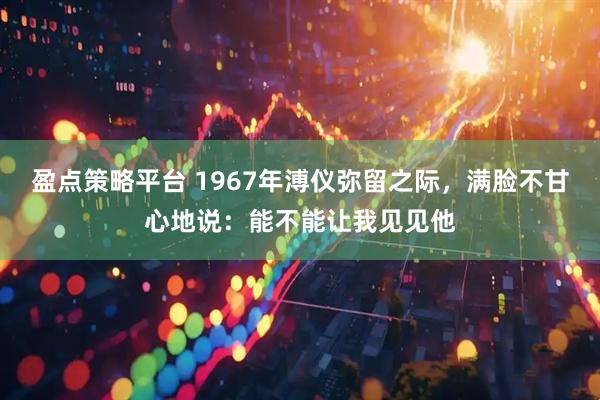 盈点策略平台 1967年溥仪弥留之际，满脸不甘心地说：能不能让我见见他