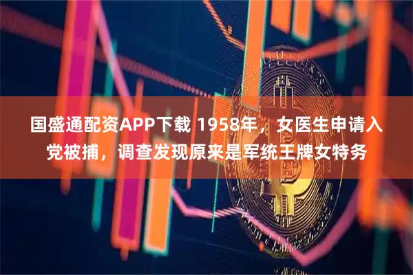 国盛通配资APP下载 1958年，女医生申请入党被捕，调查发现原来是军统王牌女特务