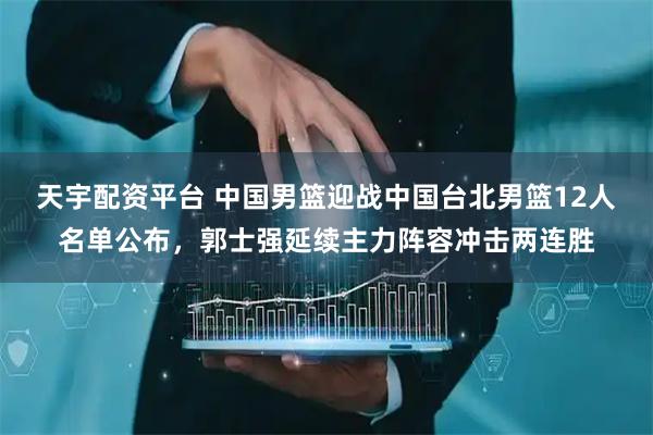 天宇配资平台 中国男篮迎战中国台北男篮12人名单公布，郭士强延续主力阵容冲击两连胜