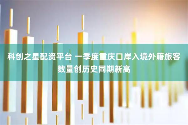 科创之星配资平台 一季度重庆口岸入境外籍旅客数量创历史同期新高