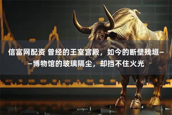 信富网配资 曾经的王室宫殿，如今的断壁残垣——博物馆的玻璃隔尘，却挡不住火光