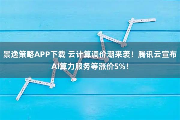 景逸策略APP下载 云计算调价潮来袭！腾讯云宣布AI算力服务等涨价5%！