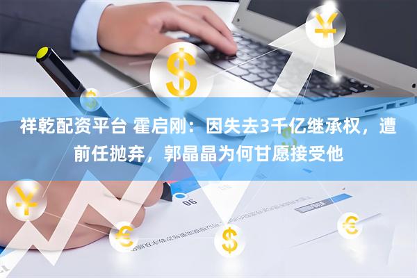 祥乾配资平台 霍启刚：因失去3千亿继承权，遭前任抛弃，郭晶晶为何甘愿接受他